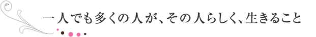 一人でも多くの人が、その人らしく、生きること